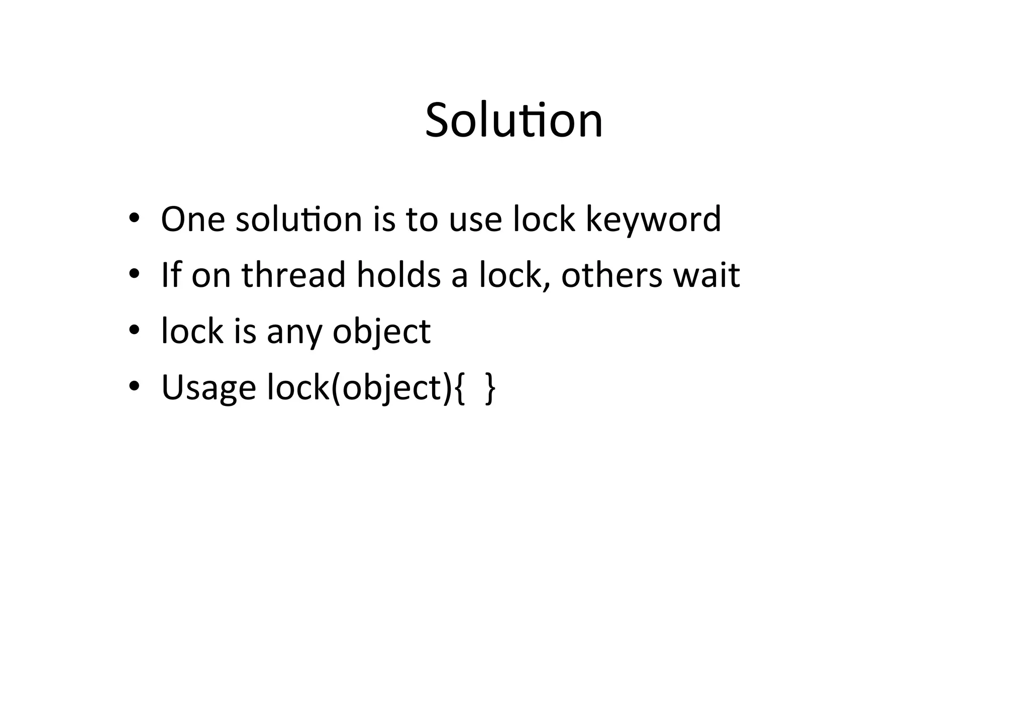 Solu$on	
  
•    One	
  solu$on	
  is	
  to	
  use	
  lock	
  keyword	
  
•    If	
  on	
  thread	
  holds	
  a	
  lock,	
  others	
  wait	
  
•    lock	
  is	
  any	
  object	
  
•    Usage	
  lock(object){	
  	
  }	
  
 