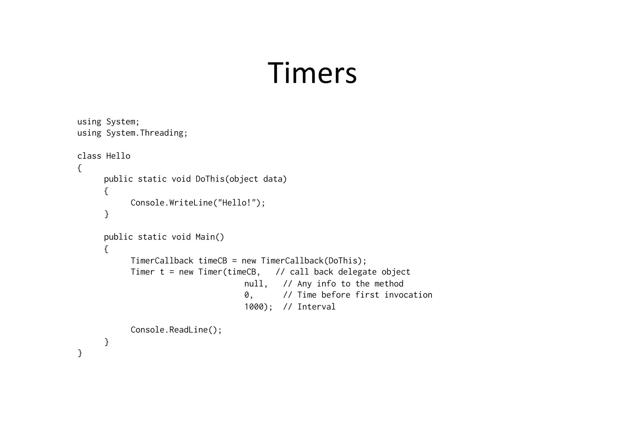 Timers	
  
using System;
using System.Threading;

class Hello
{
      public static void DoThis(object data)
      {
            Console.WriteLine("Hello!");
      }

     public static void Main()
     {
           TimerCallback timeCB = new TimerCallback(DoThis);
           Timer t = new Timer(timeCB,   // call back delegate object
                                   null,   // Any info to the method
                                   0,      // Time before first invocation
                                   1000); // Interval

           Console.ReadLine();
     }
}
 