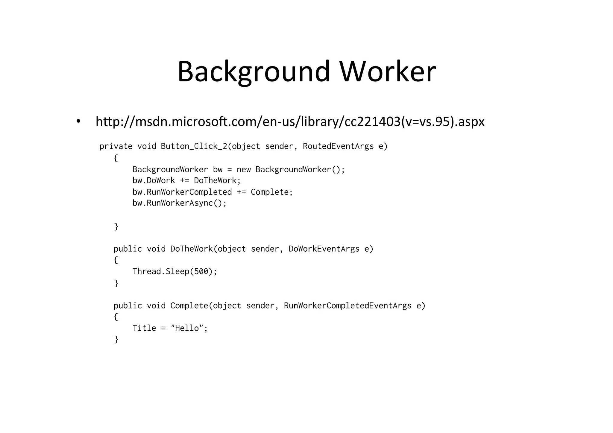 Background	
  Worker	
  
•  hZp://msdn.microsog.com/en-­‐us/library/cc221403(v=vs.95).aspx	
  
   private void Button_Click_2(object sender, RoutedEventArgs e)
      {
          BackgroundWorker bw = new BackgroundWorker();
          bw.DoWork += DoTheWork;
          bw.RunWorkerCompleted += Complete;
          bw.RunWorkerAsync();

      }

      public void DoTheWork(object sender, DoWorkEventArgs e)
      {
          Thread.Sleep(500);
      }

      public void Complete(object sender, RunWorkerCompletedEventArgs e)
      {
          Title = "Hello";
      }
 