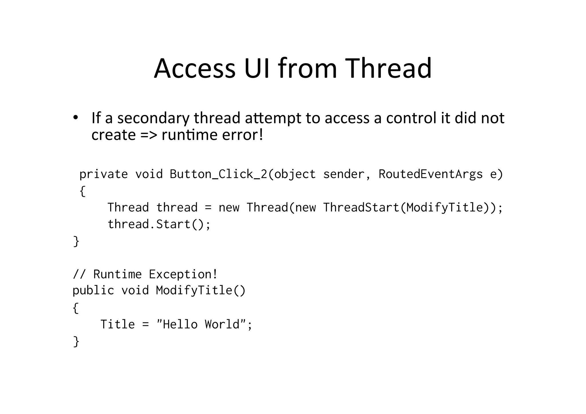 Access	
  UI	
  from	
  Thread	
  
•  If	
  a	
  secondary	
  thread	
  aZempt	
  to	
  access	
  a	
  control	
  it	
  did	
  not	
  
     create	
  =>	
  run$me	
  error!	
  
	
  
 private void Button_Click_2(object sender, RoutedEventArgs e)
 {
     Thread thread = new Thread(new ThreadStart(ModifyTitle));
     thread.Start();
}

// Runtime Exception!
public void ModifyTitle()
{
    Title = "Hello World";
}
 
