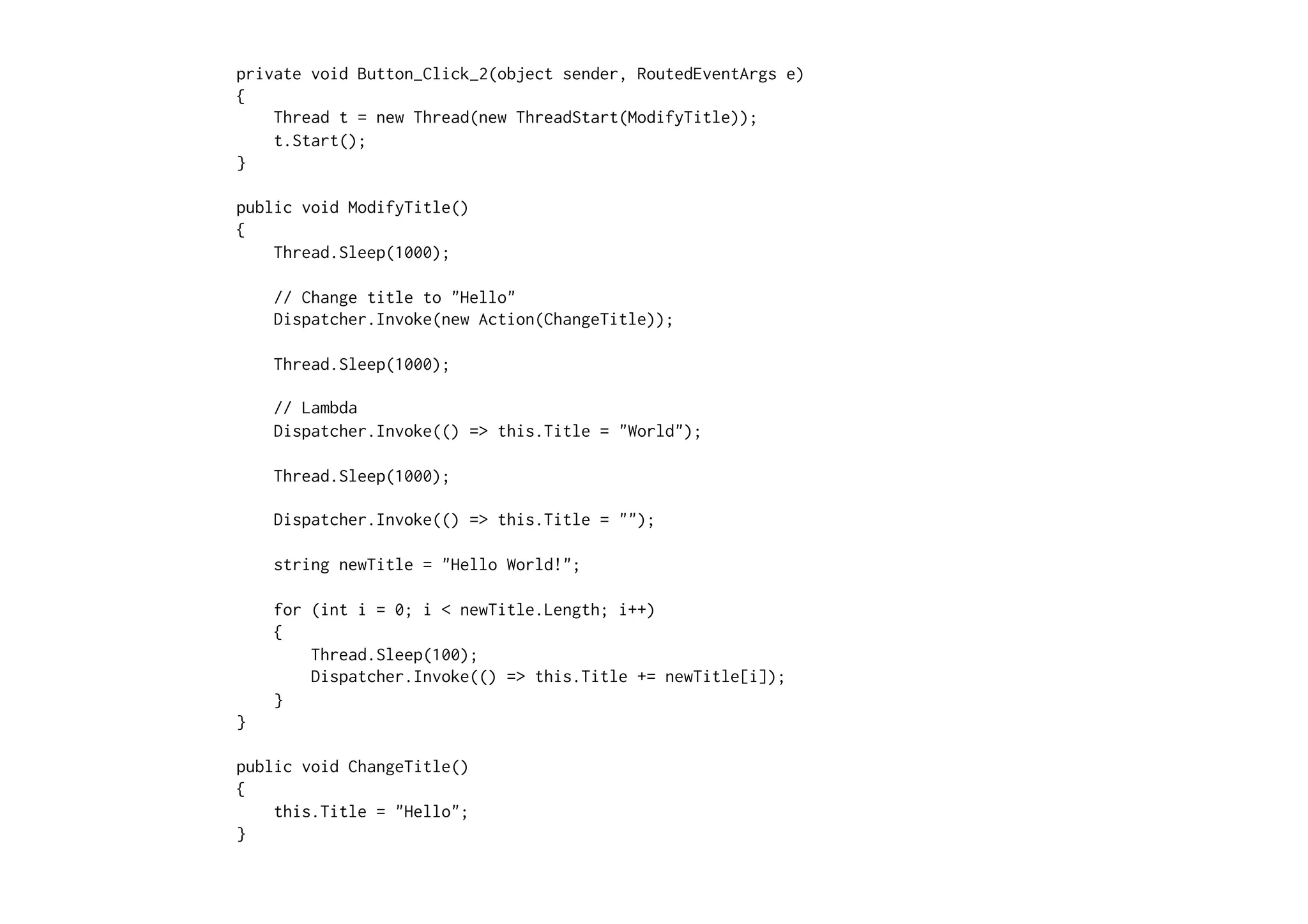 private void Button_Click_2(object sender, RoutedEventArgs e)
{
    Thread t = new Thread(new ThreadStart(ModifyTitle));
    t.Start();
}

public void ModifyTitle()
{
    Thread.Sleep(1000);

    // Change title to "Hello"
    Dispatcher.Invoke(new Action(ChangeTitle));

    Thread.Sleep(1000);

    // Lambda
    Dispatcher.Invoke(() => this.Title = "World");

    Thread.Sleep(1000);

    Dispatcher.Invoke(() => this.Title = "");

    string newTitle = "Hello World!";

    for (int i = 0; i < newTitle.Length; i++)
    {
        Thread.Sleep(100);
        Dispatcher.Invoke(() => this.Title += newTitle[i]);
    }
}

public void ChangeTitle()
{
    this.Title = "Hello";
}
 