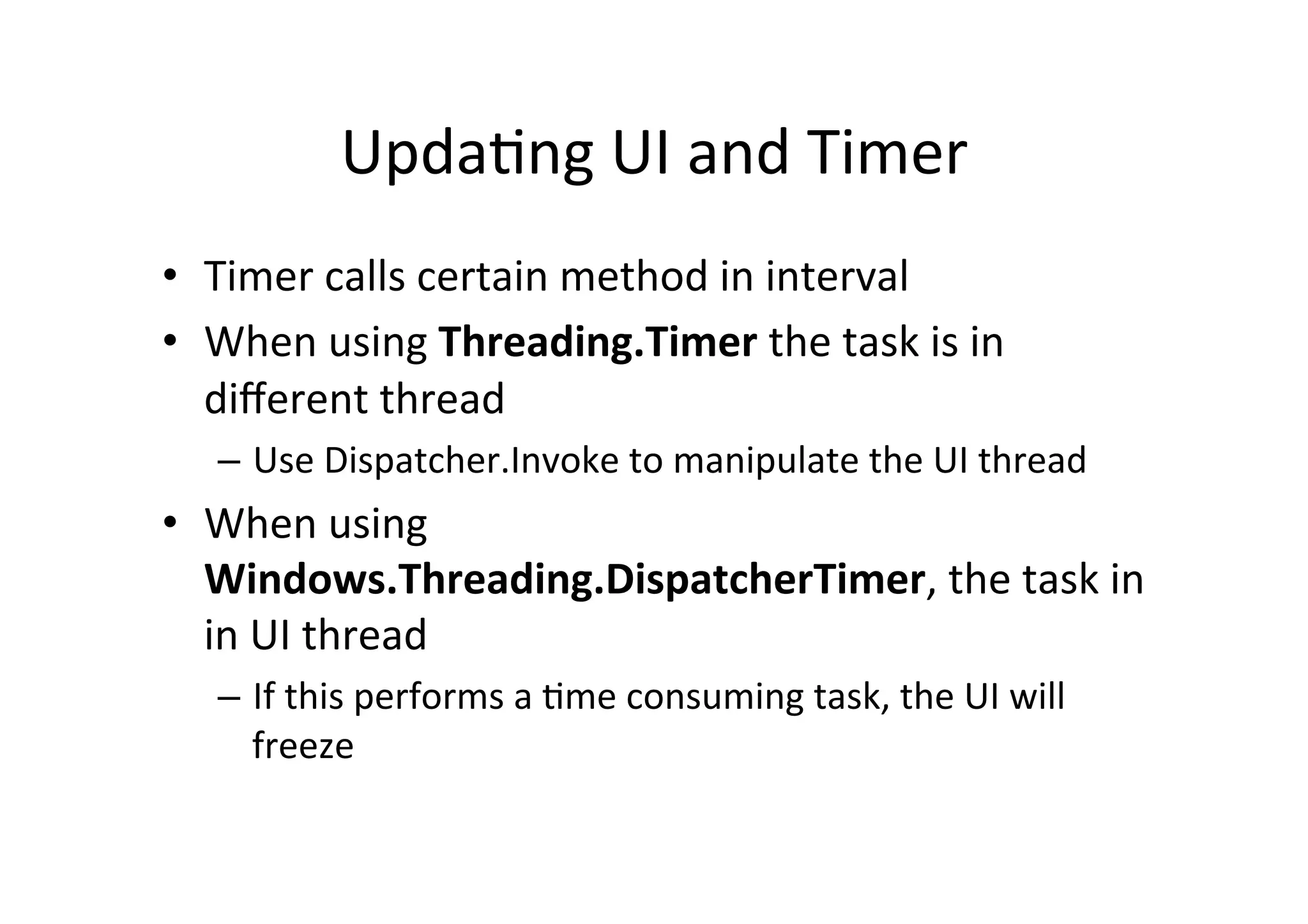 Upda$ng	
  UI	
  and	
  Timer	
  
•  Timer	
  calls	
  certain	
  method	
  in	
  interval	
  
•  When	
  using	
  Threading.Timer	
  the	
  task	
  is	
  in	
  
   diﬀerent	
  thread	
  
       –  Use	
  Dispatcher.Invoke	
  to	
  manipulate	
  the	
  UI	
  thread	
  
•  When	
  using	
  
   Windows.Threading.DispatcherTimer,	
  the	
  task	
  in	
  
   in	
  UI	
  thread	
  
       –  If	
  this	
  performs	
  a	
  $me	
  consuming	
  task,	
  the	
  UI	
  will	
  
          freeze	
  


	
  
 