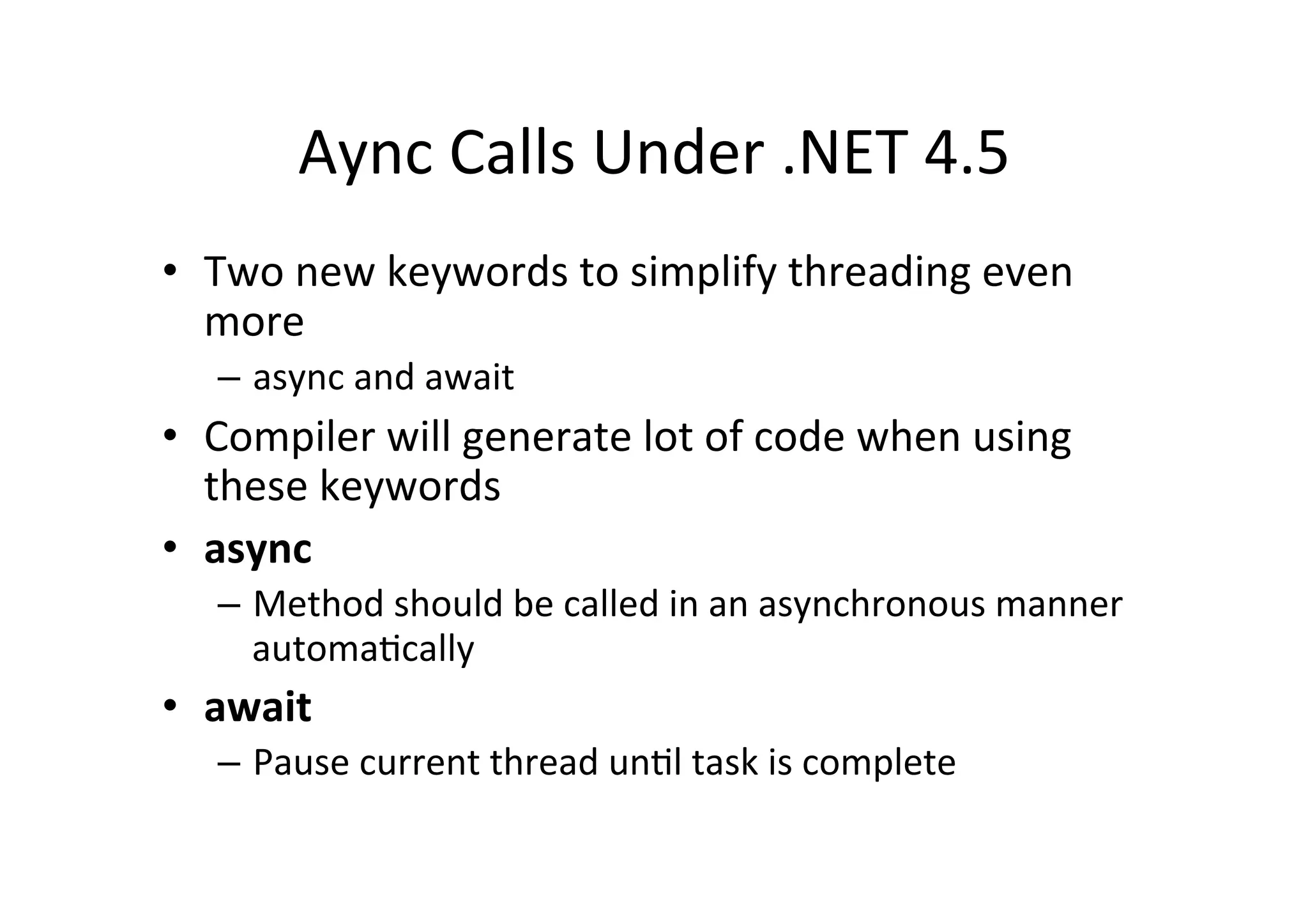 Aync	
  Calls	
  Under	
  .NET	
  4.5	
  
•  Two	
  new	
  keywords	
  to	
  simplify	
  threading	
  even	
  
   more	
  
    –  async	
  and	
  await	
  
•  Compiler	
  will	
  generate	
  lot	
  of	
  code	
  when	
  using	
  
   these	
  keywords	
  
•  async	
  
    –  Method	
  should	
  be	
  called	
  in	
  an	
  asynchronous	
  manner	
  
       automa$cally	
  
•  await	
  
    –  Pause	
  current	
  thread	
  un$l	
  task	
  is	
  complete	
  
 