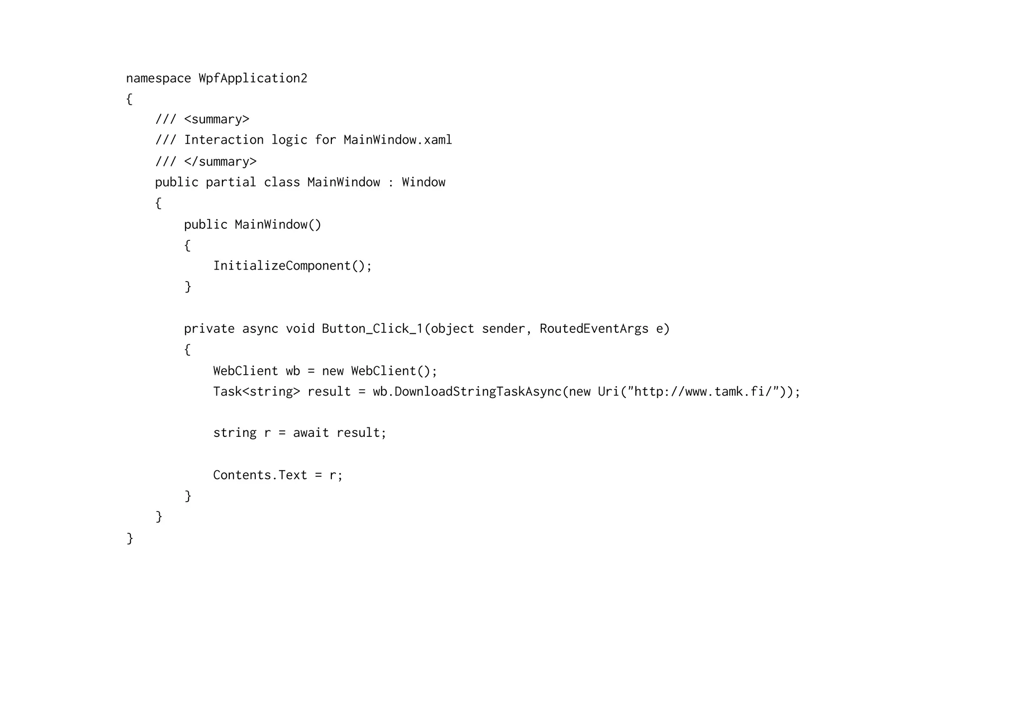 namespace WpfApplication2
{
    /// <summary>
    /// Interaction logic for MainWindow.xaml
    /// </summary>
    public partial class MainWindow : Window
    {
        public MainWindow()
        {
            InitializeComponent();
        }

        private async void Button_Click_1(object sender, RoutedEventArgs e)
        {
            WebClient wb = new WebClient();
            Task<string> result = wb.DownloadStringTaskAsync(new Uri("http://www.tamk.fi/"));

            string r = await result;

            Contents.Text = r;
        }
    }
}
 