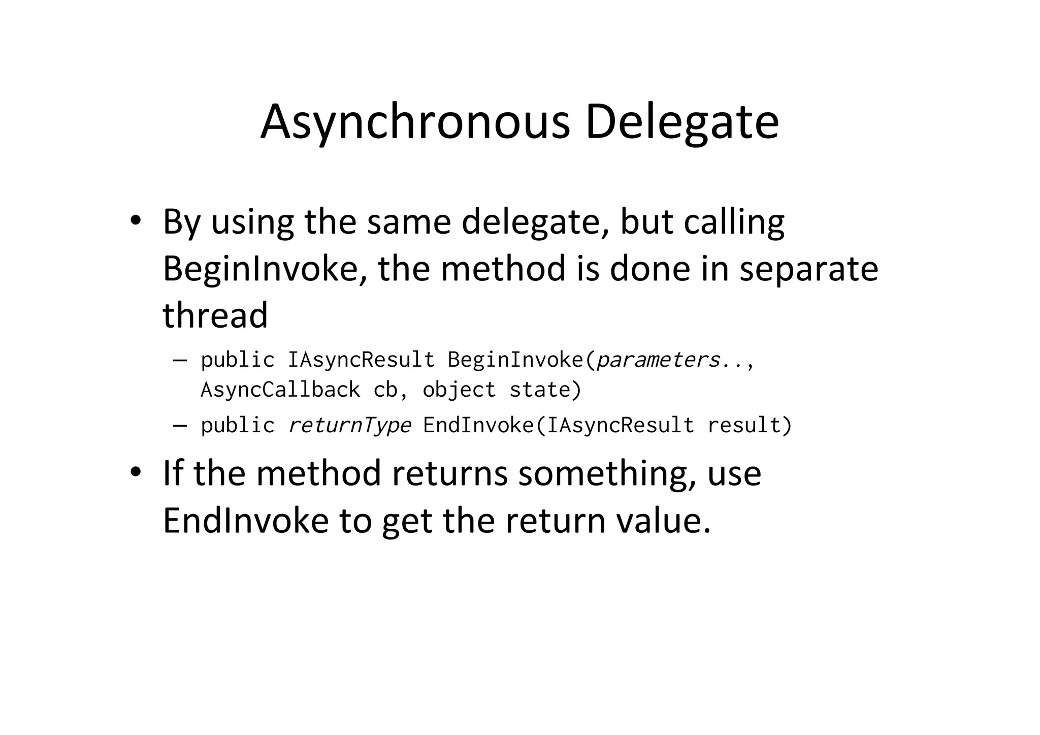 Asynchronous	
  Delegate	
  
•  By	
  using	
  the	
  same	
  delegate,	
  but	
  calling	
  
   BeginInvoke,	
  the	
  method	
  is	
  done	
  in	
  separate	
  
   thread	
  
    –  public IAsyncResult BeginInvoke(parameters..,
       AsyncCallback cb, object state)
    –  public returnType EndInvoke(IAsyncResult result)

•  If	
  the	
  method	
  returns	
  something,	
  use	
  
   EndInvoke	
  to	
  get	
  the	
  return	
  value.
 