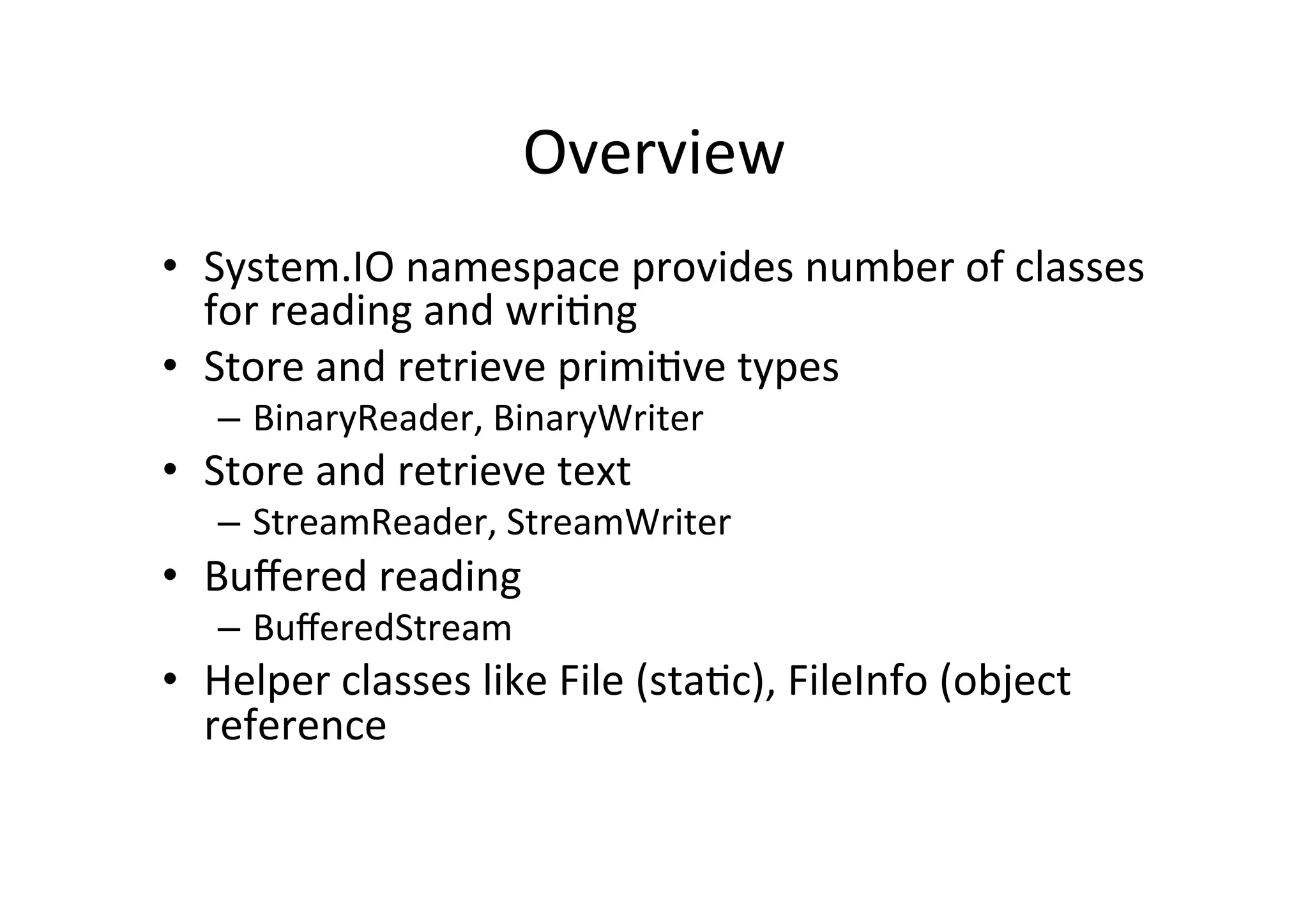 Overview	
  
•  System.IO	
  namespace	
  provides	
  number	
  of	
  classes	
  
   for	
  reading	
  and	
  wri$ng	
  
•  Store	
  and	
  retrieve	
  primi$ve	
  types	
  
    –  BinaryReader,	
  BinaryWriter	
  
•  Store	
  and	
  retrieve	
  text	
  
    –  StreamReader,	
  StreamWriter	
  
•  Buﬀered	
  reading	
  
    –  BuﬀeredStream	
  
•  Helper	
  classes	
  like	
  File	
  (sta$c),	
  FileInfo	
  (object	
  
   reference	
  
 