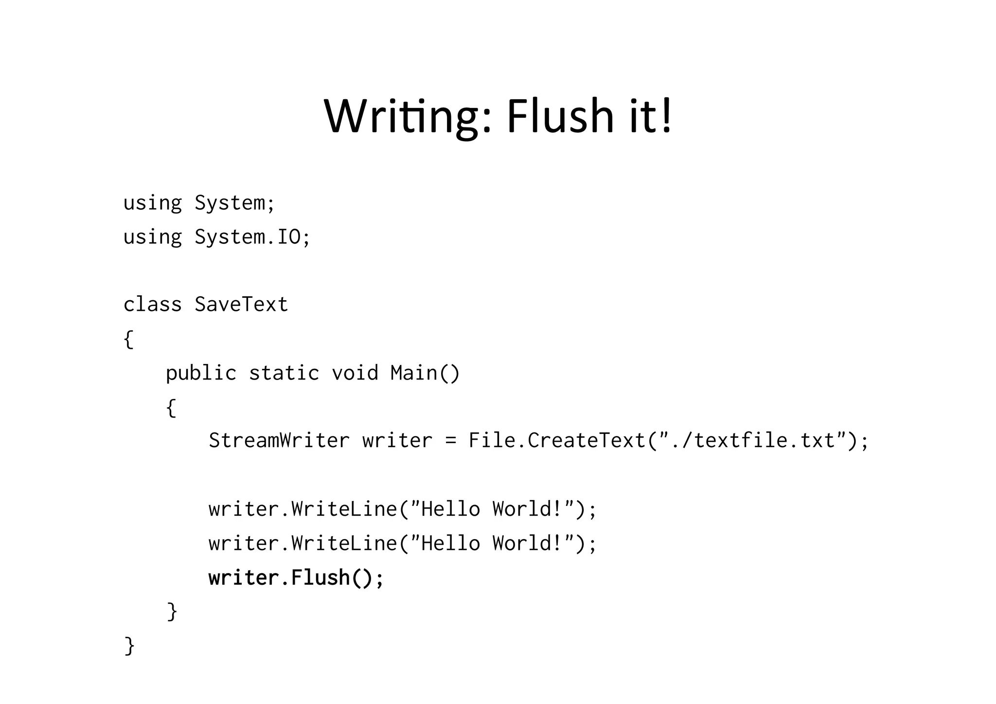 Wri$ng:	
  Flush	
  it!	
  
using System;
using System.IO;

class SaveText
{
    public static void Main()
    {
        StreamWriter writer = File.CreateText("./textfile.txt");

        writer.WriteLine("Hello World!");
        writer.WriteLine("Hello World!");
        writer.Flush();
    }
}
 