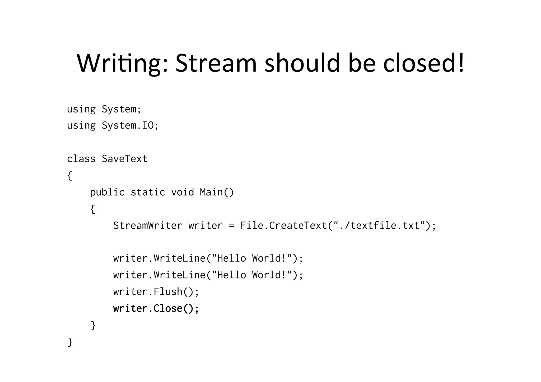 Wri$ng:	
  Stream	
  should	
  be	
  closed!	
  
using System;
using System.IO;

class SaveText
{
    public static void Main()
    {
        StreamWriter writer = File.CreateText("./textfile.txt");

         writer.WriteLine("Hello World!");
         writer.WriteLine("Hello World!");
         writer.Flush();
         writer.Close();
     }
}
 