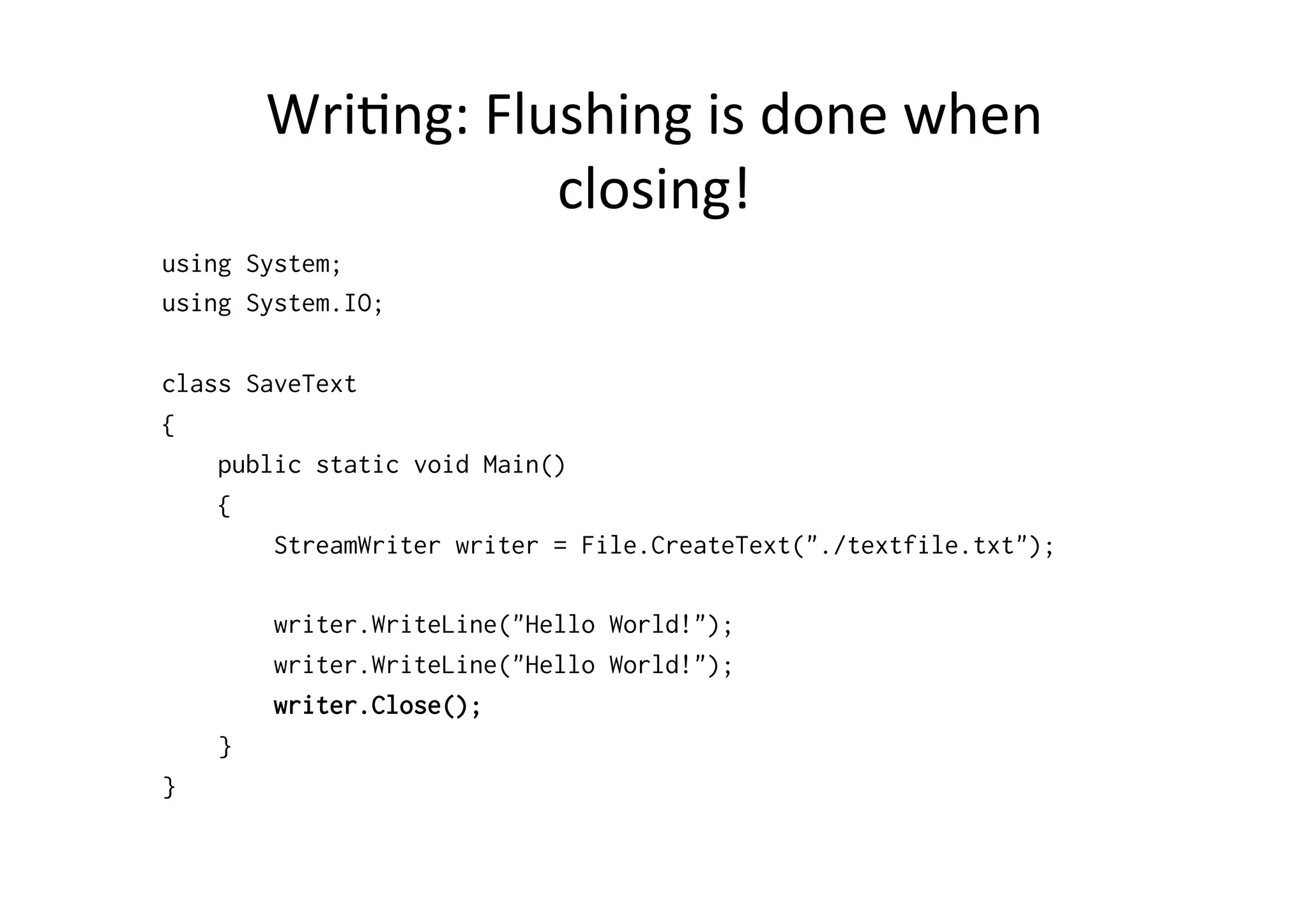 Wri$ng:	
  Flushing	
  is	
  done	
  when	
  
                      closing!	
  
using System;
using System.IO;

class SaveText
{
    public static void Main()
    {
        StreamWriter writer = File.CreateText("./textfile.txt");

        writer.WriteLine("Hello World!");
        writer.WriteLine("Hello World!");
        writer.Close();
    }
}
 