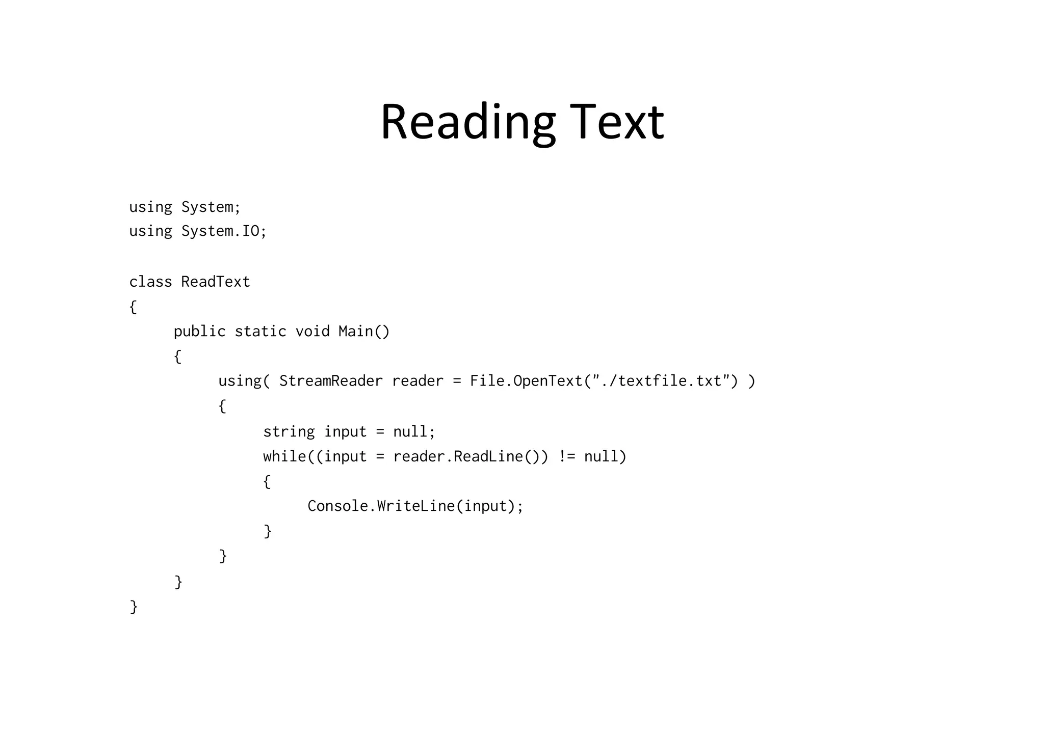 Reading	
  Text	
  
using System;
using System.IO;

class ReadText
{
     public static void Main()
     {
          using( StreamReader reader = File.OpenText("./textfile.txt") )
          {
               string input = null;
               while((input = reader.ReadLine()) != null)
               {
                    Console.WriteLine(input);
               }
          }
     }
}
 