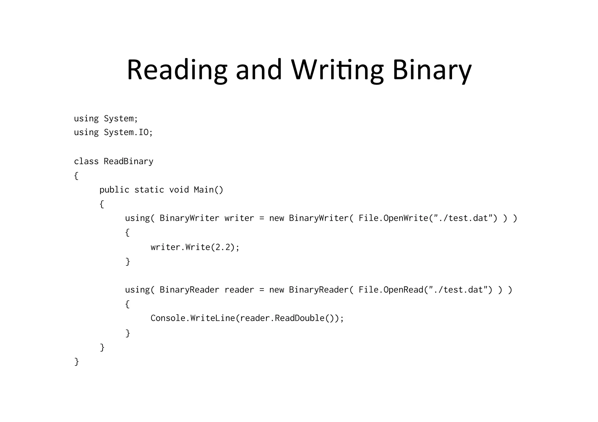 Reading	
  and	
  Wri$ng	
  Binary	
  
using System;
using System.IO;

class ReadBinary
{
     public static void Main()
     {
          using( BinaryWriter writer = new BinaryWriter( File.OpenWrite("./test.dat") ) )
          {
               writer.Write(2.2);
          }

          using( BinaryReader reader = new BinaryReader( File.OpenRead("./test.dat") ) )
          {
               Console.WriteLine(reader.ReadDouble());
          }
     }
}
 