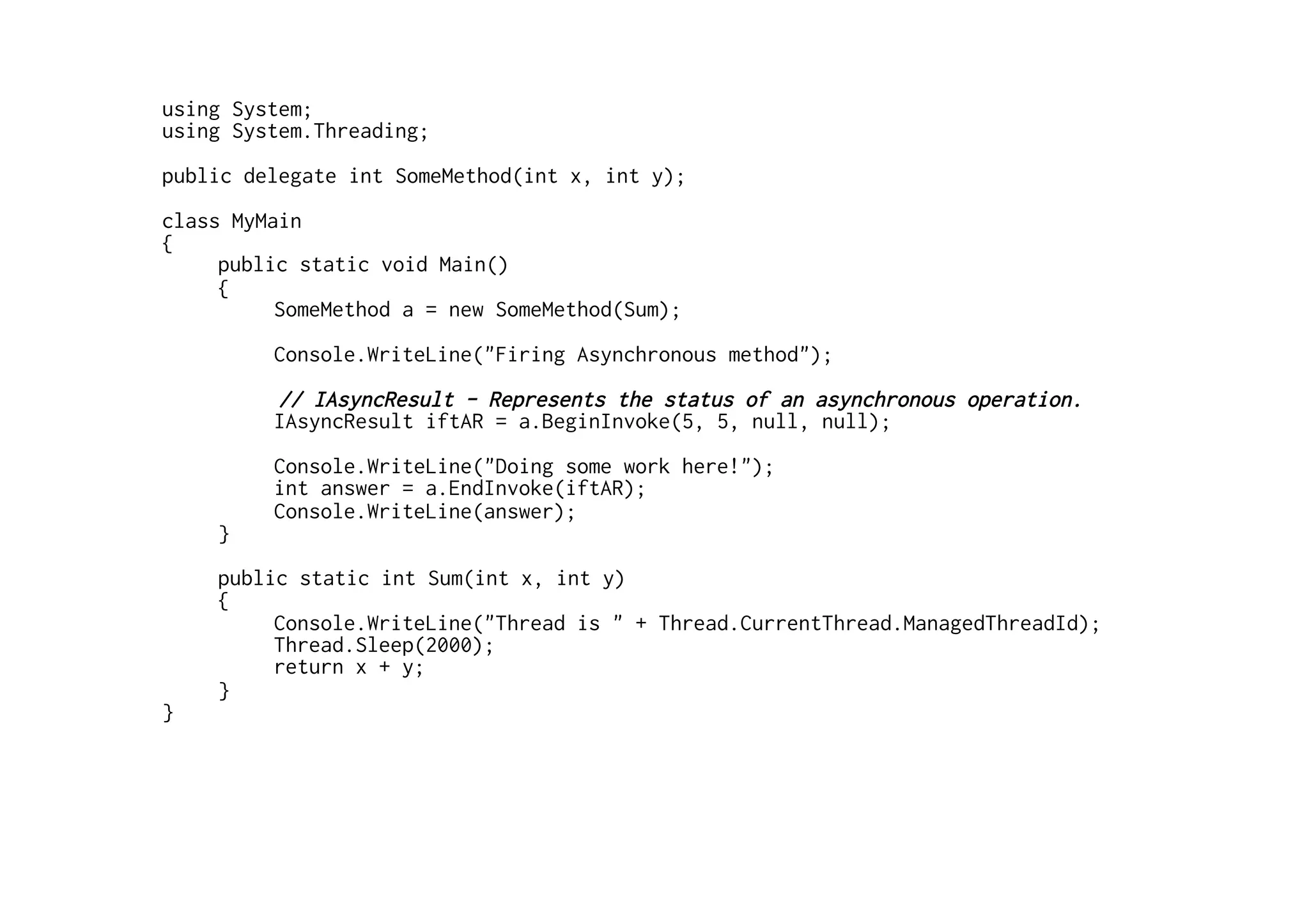 using System;
using System.Threading;
public delegate int SomeMethod(int x, int y);
class MyMain
{
     public static void Main()
     {
          SomeMethod a = new SomeMethod(Sum);
         Console.WriteLine("Firing Asynchronous method");
         // IAsyncResult - Represents the status of an asynchronous operation.
         IAsyncResult iftAR = a.BeginInvoke(5, 5, null, null);
         Console.WriteLine("Doing some work here!");
         int answer = a.EndInvoke(iftAR);
         Console.WriteLine(answer);
    }
    public static int Sum(int x, int y)
    {
         Console.WriteLine("Thread is " + Thread.CurrentThread.ManagedThreadId);
         Thread.Sleep(2000);
         return x + y;
    }
}
 