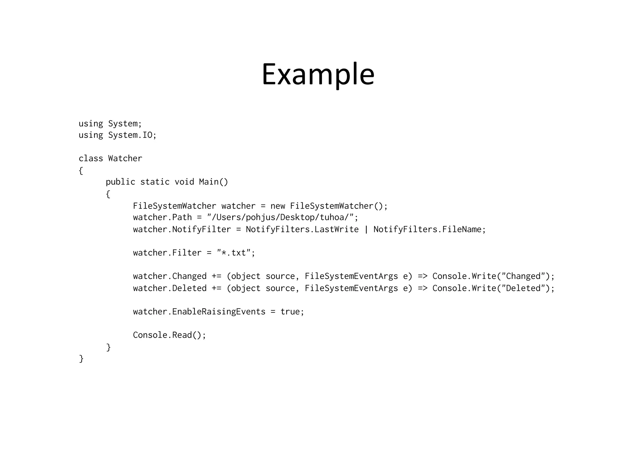 Example	
  
using System;
using System.IO;

class Watcher
{
      public static void Main()
      {
            FileSystemWatcher watcher = new FileSystemWatcher();
            watcher.Path = "/Users/pohjus/Desktop/tuhoa/";
            watcher.NotifyFilter = NotifyFilters.LastWrite | NotifyFilters.FileName;

           watcher.Filter = "*.txt";

           watcher.Changed += (object source, FileSystemEventArgs e) => Console.Write("Changed");
           watcher.Deleted += (object source, FileSystemEventArgs e) => Console.Write("Deleted");

           watcher.EnableRaisingEvents = true;

           Console.Read();
     }
}
 