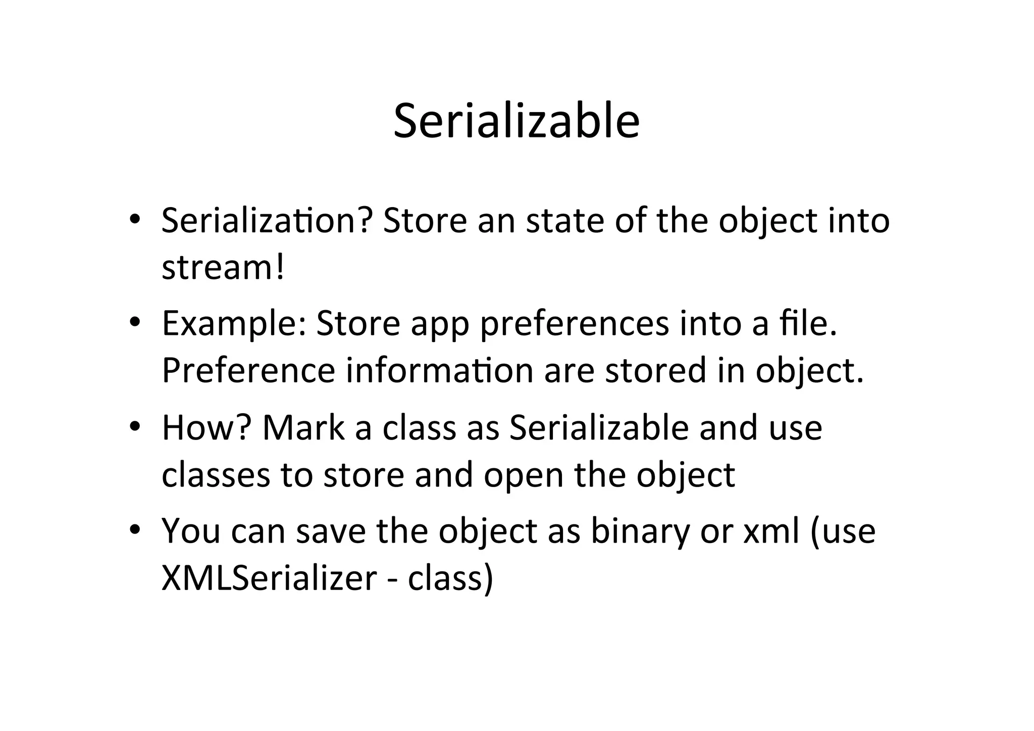 Serializable	
  
•  Serializa$on?	
  Store	
  an	
  state	
  of	
  the	
  object	
  into	
  
   stream!	
  
•  Example:	
  Store	
  app	
  preferences	
  into	
  a	
  ﬁle.	
  
   Preference	
  informa$on	
  are	
  stored	
  in	
  object.	
  
•  How?	
  Mark	
  a	
  class	
  as	
  Serializable	
  and	
  use	
  
   classes	
  to	
  store	
  and	
  open	
  the	
  object	
  
•  You	
  can	
  save	
  the	
  object	
  as	
  binary	
  or	
  xml	
  (use	
  
   XMLSerializer	
  -­‐	
  class)	
  
 