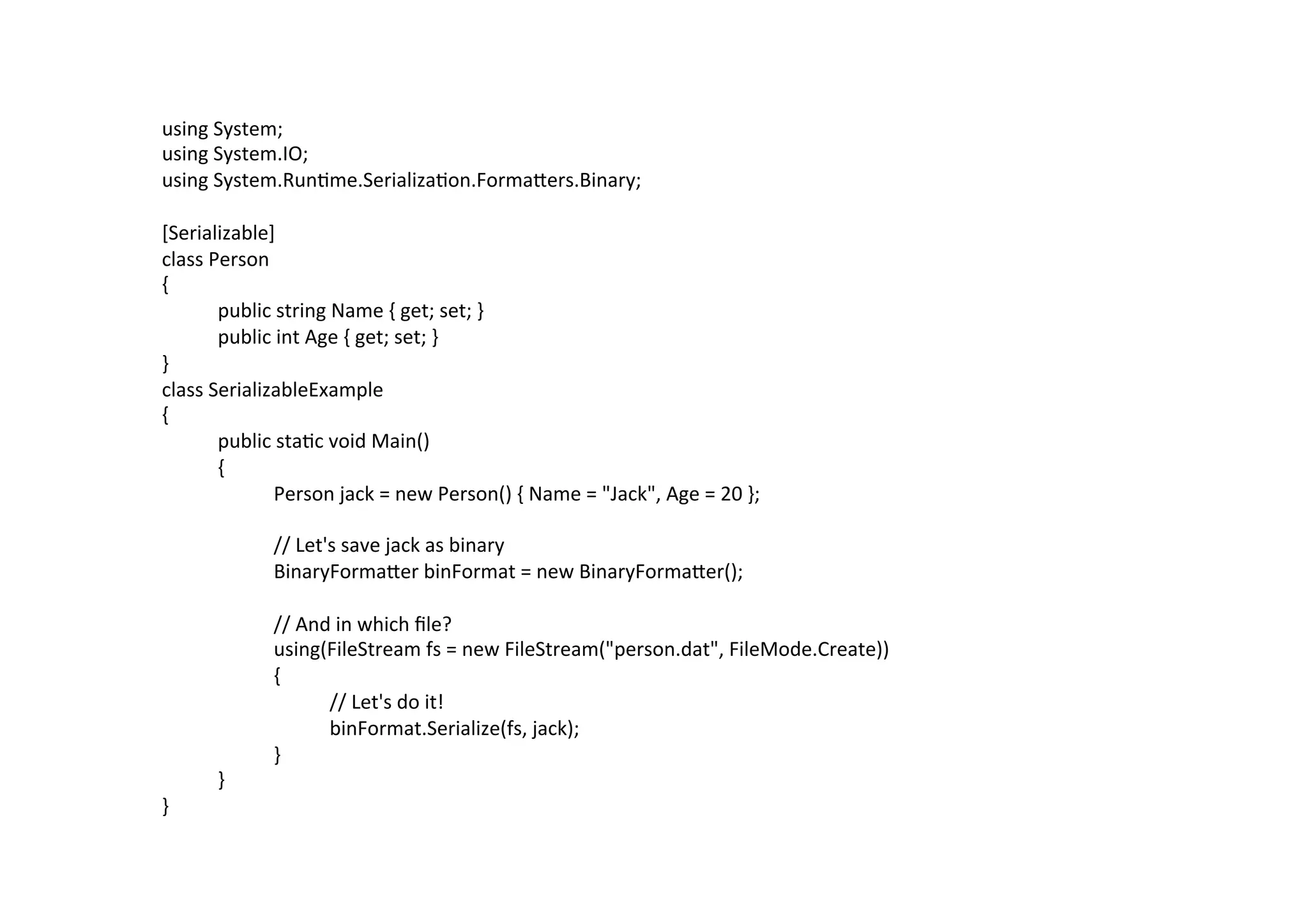 using	
  System;	
  
using	
  System.IO;	
  
using	
  System.Run$me.Serializa$on.FormaZers.Binary;	
  
	
  
[Serializable]	
  
class	
  Person	
  
{	
  
         	
  public	
  string	
  Name	
  {	
  get;	
  set;	
  }	
  
         	
  public	
  int	
  Age	
  {	
  get;	
  set;	
  }	
  
}	
  
class	
  SerializableExample	
  
{	
  
         	
  public	
  sta$c	
  void	
  Main()	
  
         	
  {	
  
         	
        	
  Person	
  jack	
  =	
  new	
  Person()	
  {	
  Name	
  =	
  "Jack",	
  Age	
  =	
  20	
  };	
  
	
  
         	
        	
  //	
  Let's	
  save	
  jack	
  as	
  binary	
  
         	
        	
  BinaryFormaZer	
  binFormat	
  =	
  new	
  BinaryFormaZer();	
  
	
  
         	
        	
  //	
  And	
  in	
  which	
  ﬁle?	
  
         	
        	
  using(FileStream	
  fs	
  =	
  new	
  FileStream("person.dat",	
  FileMode.Create))	
  
         	
        	
  {	
  
         	
        	
           	
  //	
  Let's	
  do	
  it!	
  
         	
        	
           	
  binFormat.Serialize(fs,	
  jack);	
  
         	
        	
  }	
  
         	
  }	
  
}	
  
	
  
 