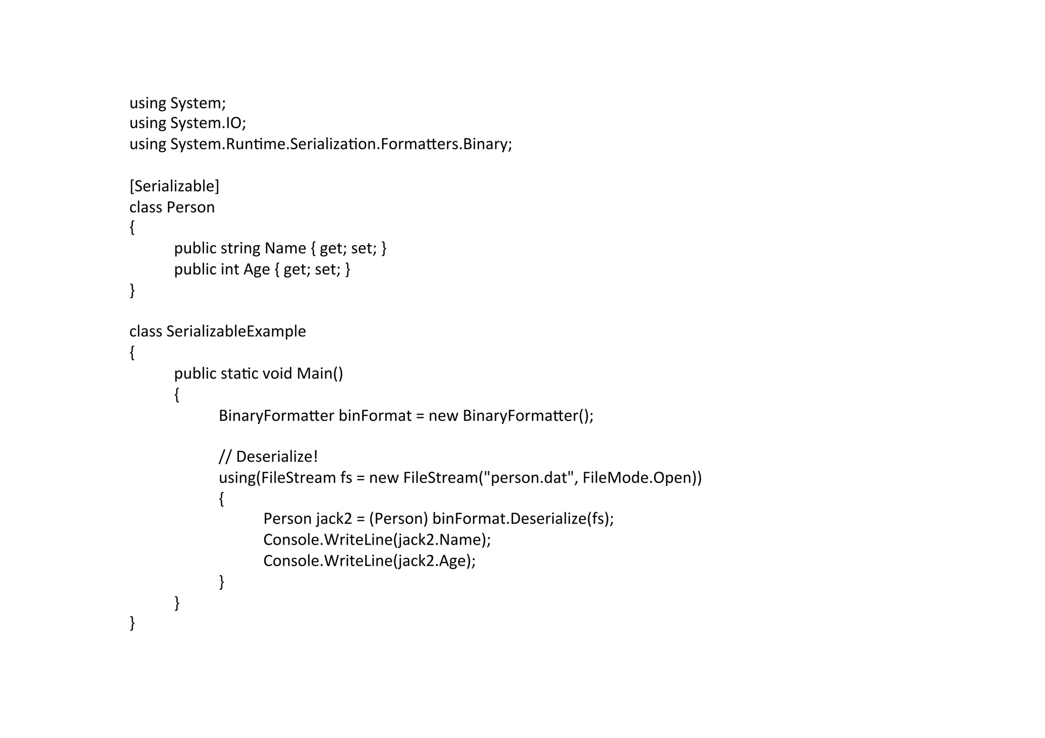 using	
  System;	
  
using	
  System.IO;	
  
using	
  System.Run$me.Serializa$on.FormaZers.Binary;	
  
	
  
[Serializable]	
  
class	
  Person	
  
{	
  
         	
  public	
  string	
  Name	
  {	
  get;	
  set;	
  }	
  
         	
  public	
  int	
  Age	
  {	
  get;	
  set;	
  }	
  
}	
  
	
  
class	
  SerializableExample	
  
{	
  
         	
  public	
  sta$c	
  void	
  Main()	
  
         	
  {	
  
         	
        	
  BinaryFormaZer	
  binFormat	
  =	
  new	
  BinaryFormaZer();	
  
	
  
         	
        	
  //	
  Deserialize!	
  
         	
        	
  using(FileStream	
  fs	
  =	
  new	
  FileStream("person.dat",	
  FileMode.Open))	
  
         	
        	
  {	
  
         	
        	
           	
  Person	
  jack2	
  =	
  (Person)	
  binFormat.Deserialize(fs);	
  
         	
        	
           	
  Console.WriteLine(jack2.Name);	
  
         	
        	
           	
  Console.WriteLine(jack2.Age);	
  
         	
        	
  }	
  
         	
  }	
  
}	
  
 
