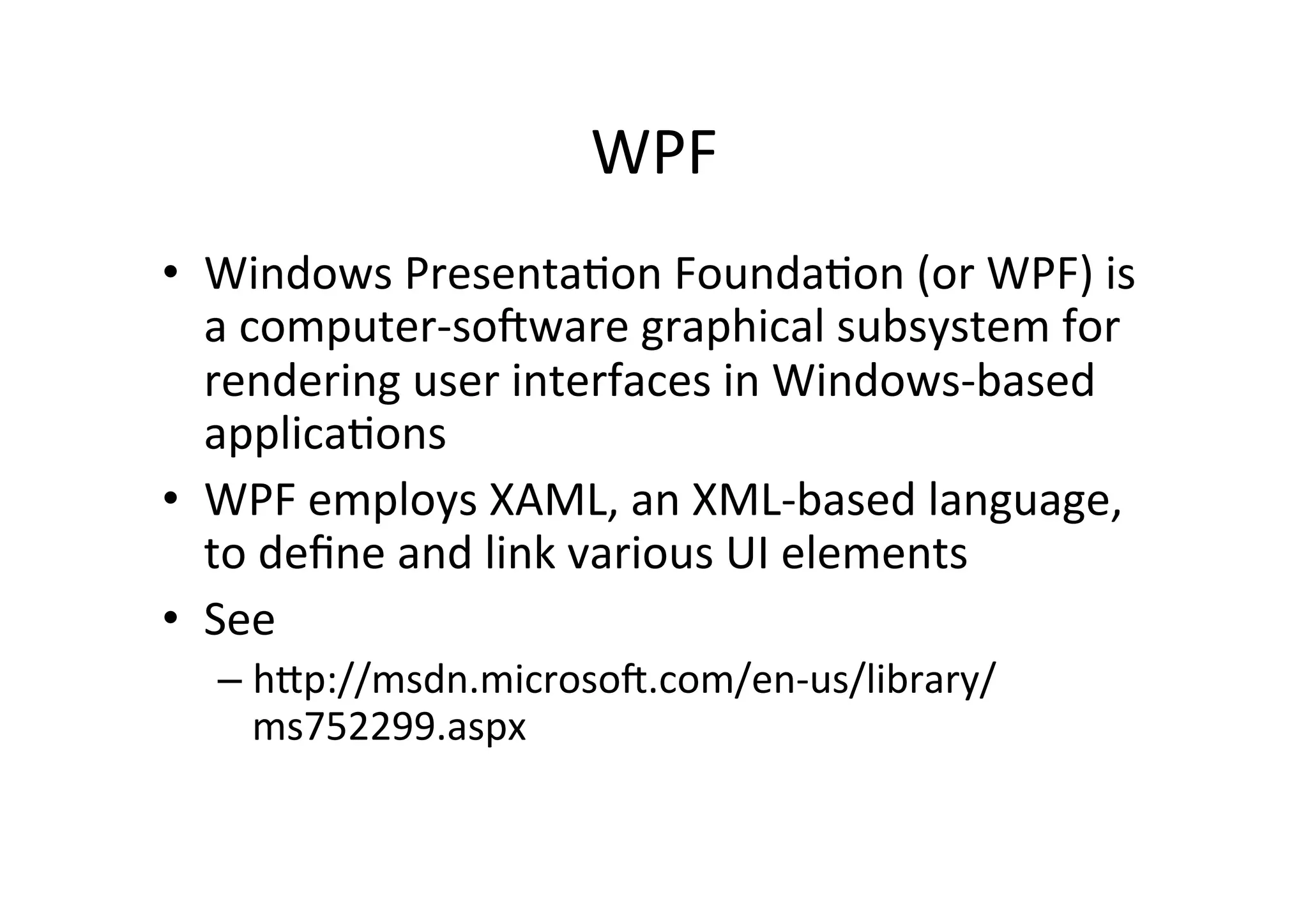 WPF	
  
•  Windows	
  Presenta$on	
  Founda$on	
  (or	
  WPF)	
  is	
  
   a	
  computer-­‐sogware	
  graphical	
  subsystem	
  for	
  
   rendering	
  user	
  interfaces	
  in	
  Windows-­‐based	
  
   applica$ons	
  
•  WPF	
  employs	
  XAML,	
  an	
  XML-­‐based	
  language,	
  
   to	
  deﬁne	
  and	
  link	
  various	
  UI	
  elements	
  
•  See	
  
   –  hZp://msdn.microsog.com/en-­‐us/library/
      ms752299.aspx	
  
 