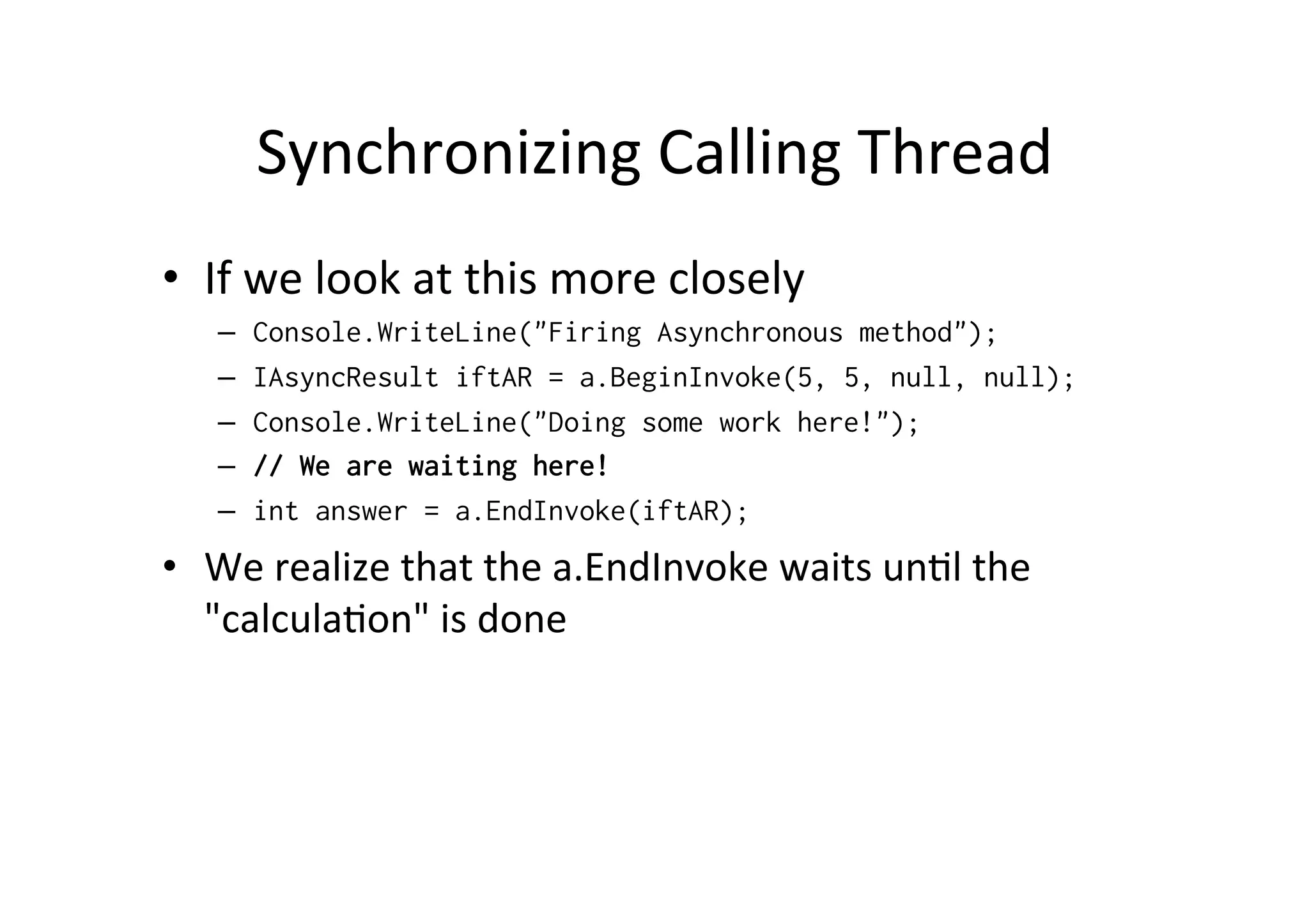 Synchronizing	
  Calling	
  Thread	
  
•  If	
  we	
  look	
  at	
  this	
  more	
  closely	
  
    –    Console.WriteLine("Firing Asynchronous method");
    –    IAsyncResult iftAR = a.BeginInvoke(5, 5, null, null);
    –    Console.WriteLine("Doing some work here!");
    –    // We are waiting here!
    –    int answer = a.EndInvoke(iftAR);
•  We	
  realize	
  that	
  the	
  a.EndInvoke	
  waits	
  un$l	
  the	
  
   "calcula$on"	
  is	
  done
 