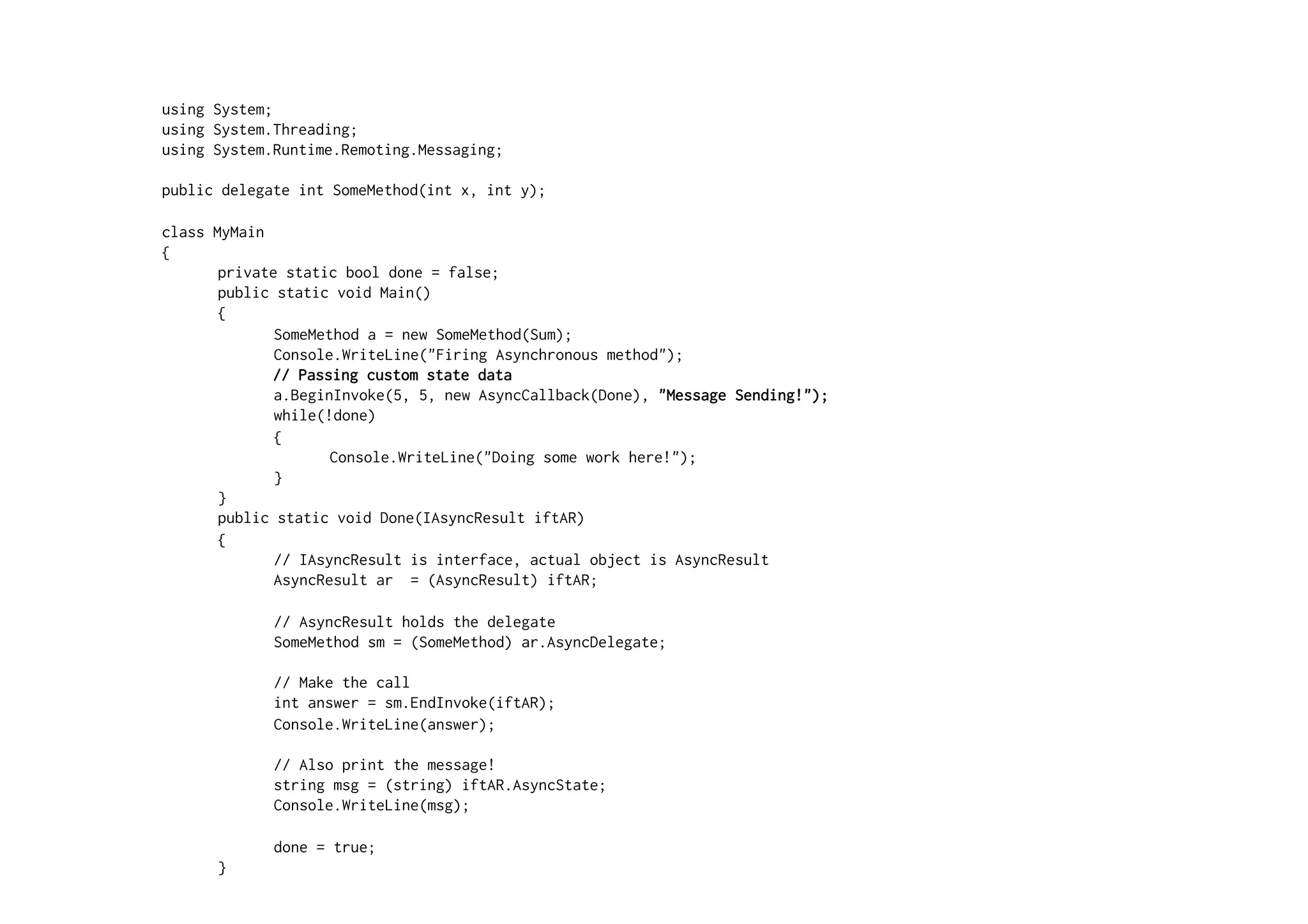 using System;
using System.Threading;
using System.Runtime.Remoting.Messaging;

public delegate int SomeMethod(int x, int y);

class MyMain
{
       private static bool done = false;
       public static void Main()
       {
              SomeMethod a = new SomeMethod(Sum);
              Console.WriteLine("Firing Asynchronous method");
             // Passing custom state data
              a.BeginInvoke(5, 5, new AsyncCallback(Done), "Message Sending!");
              while(!done)
              {
                     Console.WriteLine("Doing some work here!");
              }
       }
       public static void Done(IAsyncResult iftAR)
       {
              // IAsyncResult is interface, actual object is AsyncResult
              AsyncResult ar = (AsyncResult) iftAR;

             // AsyncResult holds the delegate
             SomeMethod sm = (SomeMethod) ar.AsyncDelegate;

             // Make the call
             int answer = sm.EndInvoke(iftAR);
             Console.WriteLine(answer);

             // Also print the message!
             string msg = (string) iftAR.AsyncState;
             Console.WriteLine(msg);

             done = true;
      }
}
 