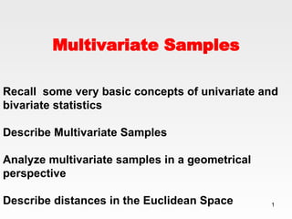 Multivariate Samples Recall  some very basic concepts of univariate and bivariate statistics Describe Multivariate Samples  Analyze multivariate samples in a geometrical perspective Describe distances in the Euclidean Space 