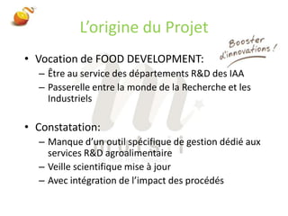 L’origine du ProjetVocation de FOOD DEVELOPMENT:Être au service des départements R&D des IAAPasserelle entre la monde de la Recherche et les IndustrielsConstatation:Manque d’un outil spécifique de gestion dédié aux services R&D agroalimentaireVeille scientifique mise à jourAvec intégration de l’impact des procédés