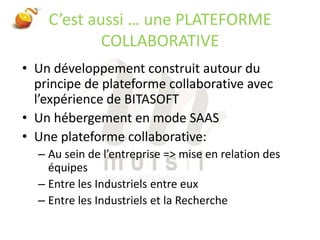 C’est aussi … une PLATEFORME COLLABORATIVEUn développement construit autour du principe de plateforme collaborative avec l’expérience de BITASOFTUn hébergement en mode SAASUne plateforme collaborative:Au sein de l’entreprise => mise en relation des équipesEntre les Industriels entre euxEntre les Industriels et la Recherche