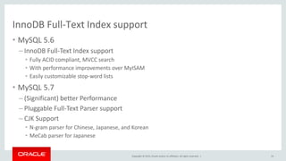Copyright © 2015, Oracle and/or its affiliates. All rights reserved. |
InnoDB Full-Text Index support
• MySQL 5.6
– InnoDB Full-Text Index support
• Fully ACID compliant, MVCC search
• With performance improvements over MyISAM
• Easily customizable stop-word lists
• MySQL 5.7
– (Significant) better Performance
– Pluggable Full-Text Parser support
– CJK Support
• N-gram parser for Chinese, Japanese, and Korean
• MeCab parser for Japanese
19
 