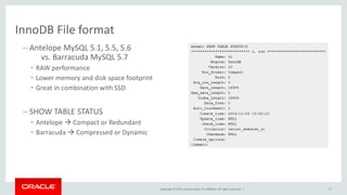 Copyright © 2015, Oracle and/or its affiliates. All rights reserved. |
InnoDB File format
– Antelope MySQL 5.1, 5.5, 5.6
vs. Barracuda MySQL 5.7
• RAW performance
• Lower memory and disk space footprint
• Great in combination with SSD
– SHOW TABLE STATUS
• Antelope  Compact or Redundant
• Barracuda  Compressed or Dynamic
27
 