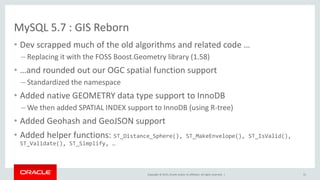 Copyright © 2015, Oracle and/or its affiliates. All rights reserved. |
MySQL 5.7 : GIS Reborn
• Dev scrapped much of the old algorithms and related code …
– Replacing it with the FOSS Boost.Geometry library (1.58)
• …and rounded out our OGC spatial function support
– Standardized the namespace
• Added native GEOMETRY data type support to InnoDB
– We then added SPATIAL INDEX support to InnoDB (using R-tree)
• Added Geohash and GeoJSON support
• Added helper functions: ST_Distance_Sphere(), ST_MakeEnvelope(), ST_IsValid(),
ST_Validate(), ST_Simplify, …
31
 