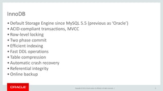 Copyright © 2015, Oracle and/or its affiliates. All rights reserved. |
InnoDB
•Default Storage Engine since MySQL 5.5 (previous as ‘Oracle’)
•ACID-compliant transactions, MVCC
•Row-level locking
•Two phase commit
•Efficient indexing
•Fast DDL operations
•Table compression
•Automatic crash recovery
•Referential integrity
•Online backup
6
 