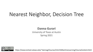 Nearest Neighbor, Decision Tree
Danna Gurari
University of Texas at Austin
Spring 2021
https://www.ischool.utexas.edu/~dannag/Courses/IntroToMachineLearning/CourseContent.html
 