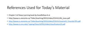 References Used for Today’s Material
• Chapter 3 of Deep Learning book by Goodfellow et al.
• http://www.cs.utoronto.ca/~fidler/teaching/2015/slides/CSC411/06_trees.pdf
• http://www.cs.utoronto.ca/~fidler/teaching/2015/slides/CSC411/tutorial3_CrossVal-DTs.pdf
• http://www.cs.cmu.edu/~epxing/Class/10701/slides/classification15.pdf
 