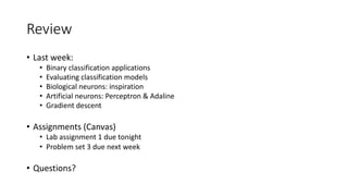 Review
• Last week:
• Binary classification applications
• Evaluating classification models
• Biological neurons: inspiration
• Artificial neurons: Perceptron & Adaline
• Gradient descent
• Assignments (Canvas)
• Lab assignment 1 due tonight
• Problem set 3 due next week
• Questions?
 