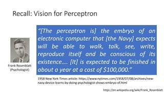 Recall: Vision for Perceptron
Frank Rosenblatt
(Psychologist)
“[The perceptron is] the embryo of an
electronic computer that [the Navy] expects
will be able to walk, talk, see, write,
reproduce itself and be conscious of its
existence…. [It] is expected to be finished in
about a year at a cost of $100,000.”
1958 New York Times article: https://www.nytimes.com/1958/07/08/archives/new-
navy-device-learns-by-doing-psychologist-shows-embryo-of.html
https://en.wikipedia.org/wiki/Frank_Rosenblatt
 