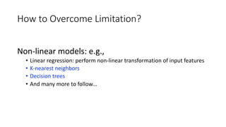 How to Overcome Limitation?
Non-linear models: e.g.,
• Linear regression: perform non-linear transformation of input features
• K-nearest neighbors
• Decision trees
• And many more to follow…
 