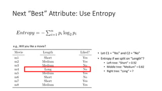 Next “Best” Attribute: Use Entropy
e.g., Will you like a movie?
• Let C1 = “Yes” and C2 = “No”
• Entropy if we split on “Length”?
• Left tree: “Short” = 0.92
• Middle tree: “Medium” = 0.82
• Right tree: “Long” = ?
 