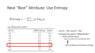 Next “Best” Attribute: Use Entropy
e.g., Will you like a movie?
• Let C1 = “Yes” and C2 = “No”
• Entropy if we split on “IMDb Rating”?
• Order attribute values:
{4.5, 5.1, 6.9, 7.2, 7.5, 8.0, 8.3, 9.3}
Split at midpoint and measure entropy
 
