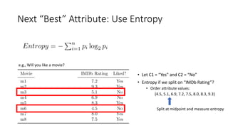 Next “Best” Attribute: Use Entropy
e.g., Will you like a movie?
• Let C1 = “Yes” and C2 = “No”
• Entropy if we split on “IMDb Rating”?
• Order attribute values:
{4.5, 5.1, 6.9, 7.2, 7.5, 8.0, 8.3, 9.3}
Split at midpoint and measure entropy
 