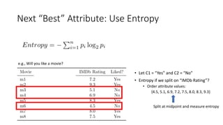 Next “Best” Attribute: Use Entropy
e.g., Will you like a movie?
• Let C1 = “Yes” and C2 = “No”
• Entropy if we split on “IMDb Rating”?
• Order attribute values:
{4.5, 5.1, 6.9, 7.2, 7.5, 8.0, 8.3, 9.3}
Split at midpoint and measure entropy
 