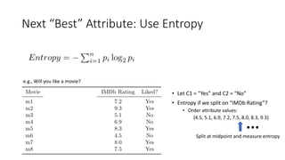 Next “Best” Attribute: Use Entropy
e.g., Will you like a movie?
• Let C1 = “Yes” and C2 = “No”
• Entropy if we split on “IMDb Rating”?
• Order attribute values:
{4.5, 5.1, 6.9, 7.2, 7.5, 8.0, 8.3, 9.3}
Split at midpoint and measure entropy
 