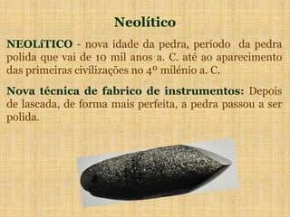 Neolítico
NEOLíTICO - nova idade da pedra, período da pedra
polida que vai de 10 mil anos a. C. até ao aparecimento
das primeiras civilizações no 4º milénio a. C.
Nova técnica de fabrico de instrumentos: Depois
de lascada, de forma mais perfeita, a pedra passou a ser
polida.
 