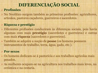 DIFERENCIAÇÃO SOCIAL
 Profissões
 No Neolítico surgem também as primeiras profissões: agricultores,
artesãos, pastores caçadores, guerreiros e sacerdotes.
 Riqueza e prestígio
 Diferentes profissões conduziram às diferenças sociais, pois havia
algumas com mais prestígio (sacerdotes e guerreiros) e outras
com mais riqueza (sacerdotes e guerreiros).
 Também se adquire a noção de posse (os homens possuem
instrumentos de trabalho, terra, água, gado, etc.).
 Por sexos
 Os homens dedicam-se à pastorícia e aos trabalhos agrícolas mais
pesados.
 As mulheres ocupam-se na agricultura nos trabalhos mais leves, na
cerâmica e na cestaria.
 