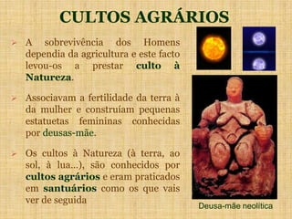CULTOS AGRÁRIOS
 A sobrevivência dos Homens
dependia da agricultura e este facto
levou-os a prestar culto à
Natureza.
 Associavam a fertilidade da terra à
da mulher e construíam pequenas
estatuetas femininas conhecidas
por deusas-mãe.
 Os cultos à Natureza (à terra, ao
sol, à lua…), são conhecidos por
cultos agrários e eram praticados
em santuários como os que vais
ver de seguida
Deusa-mãe neolítica
 