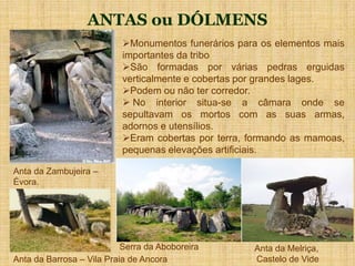 ANTAS ou DÓLMENS
Serra da Aboboreira
Monumentos funerários para os elementos mais
importantes da tribo
São formadas por várias pedras erguidas
verticalmente e cobertas por grandes lages.
Podem ou não ter corredor.
 No interior situa-se a câmara onde se
sepultavam os mortos com as suas armas,
adornos e utensílios.
Eram cobertas por terra, formando as mamoas,
pequenas elevações artificiais.
Anta da Melriça,
Castelo de Vide
Anta da Zambujeira –
Évora.
Anta da Barrosa – Vila Praia de Ancora
 
