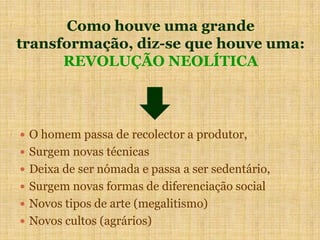 Como houve uma grande
transformação, diz-se que houve uma:
REVOLUÇÃO NEOLÍTICA
 O homem passa de recolector a produtor,
 Surgem novas técnicas
 Deixa de ser nómada e passa a ser sedentário,
 Surgem novas formas de diferenciação social
 Novos tipos de arte (megalitismo)
 Novos cultos (agrários)
 