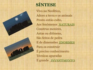 SÍNTESE
Vivo no Neolítico,
Adoro a terra e os animais
Presto então culto,
Aos fenómenos ________
Construo menires,
Antas ou dólmens,
São feitos de pedra
E de dimensões ________
Para os construir
É preciso conhecimento
Técnicas apuradas
E grande _____________
NATURAIS
ENORMES
INVESTIMENTO
 