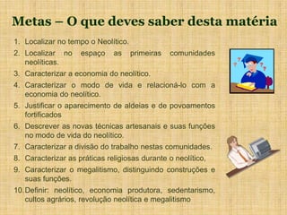 Metas – O que deves saber desta matéria
1. Localizar no tempo o Neolítico.
2. Localizar no espaço as primeiras comunidades
neolíticas.
3. Caracterizar a economia do neolítico.
4. Caracterizar o modo de vida e relacioná-lo com a
economia do neolítico.
5. Justificar o aparecimento de aldeias e de povoamentos
fortificados
6. Descrever as novas técnicas artesanais e suas funções
no modo de vida do neolítico.
7. Caracterizar a divisão do trabalho nestas comunidades.
8. Caracterizar as práticas religiosas durante o neolítico,
9. Caracterizar o megalitismo, distinguindo construções e
suas funções.
10.Definir: neolítico, economia produtora, sedentarismo,
cultos agrários, revolução neolítica e megalitismo
 