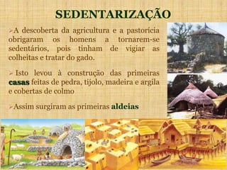 SEDENTARIZAÇÃO
A descoberta da agricultura e a pastorícia
obrigaram os homens a tornarem-se
sedentários, pois tinham de vigiar as
colheitas e tratar do gado.
 Isto levou à construção das primeiras
casas feitas de pedra, tijolo, madeira e argila
e cobertas de colmo
Assim surgiram as primeiras aldeias
 
