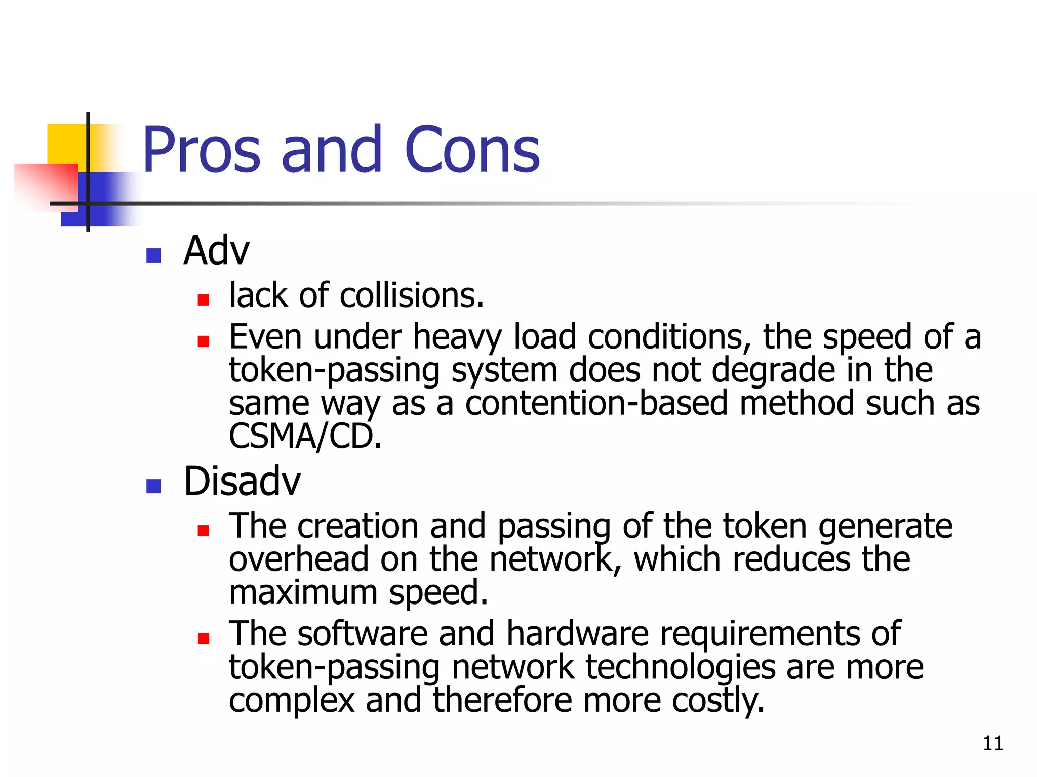 11 Pros and Cons  Adv  lack of collisions.  Even under heavy load conditions, the speed of a token-passing system does not degrade in the same way as a contention-based method such as CSMA/CD.  Disadv  The creation and passing of the token generate overhead on the network, which reduces the maximum speed.  The software and hardware requirements of token-passing network technologies are more complex and therefore more costly. 