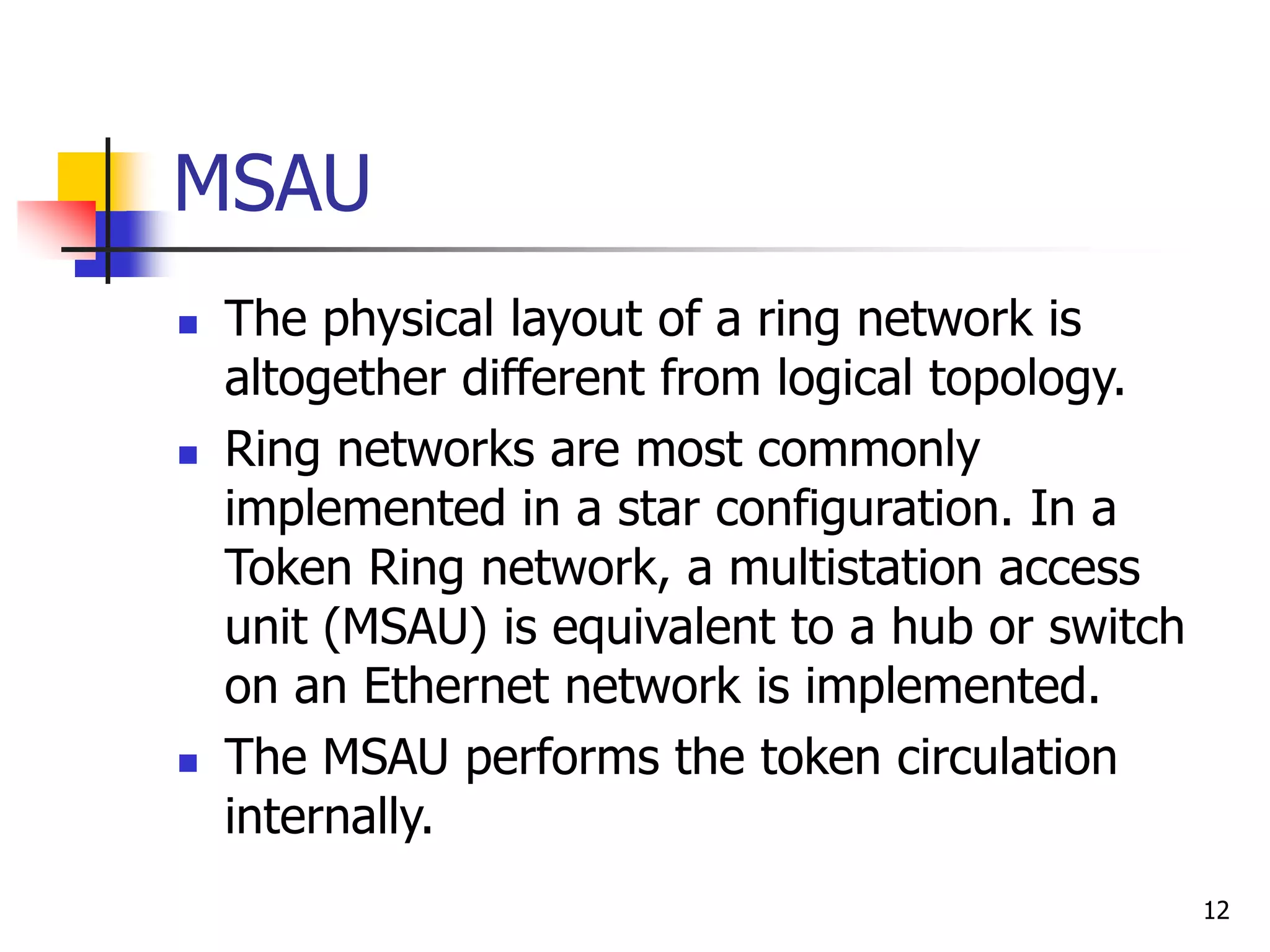 12 MSAU  The physical layout of a ring network is altogether different from logical topology.  Ring networks are most commonly implemented in a star configuration. In a Token Ring network, a multistation access unit (MSAU) is equivalent to a hub or switch on an Ethernet network is implemented.  The MSAU performs the token circulation internally. 